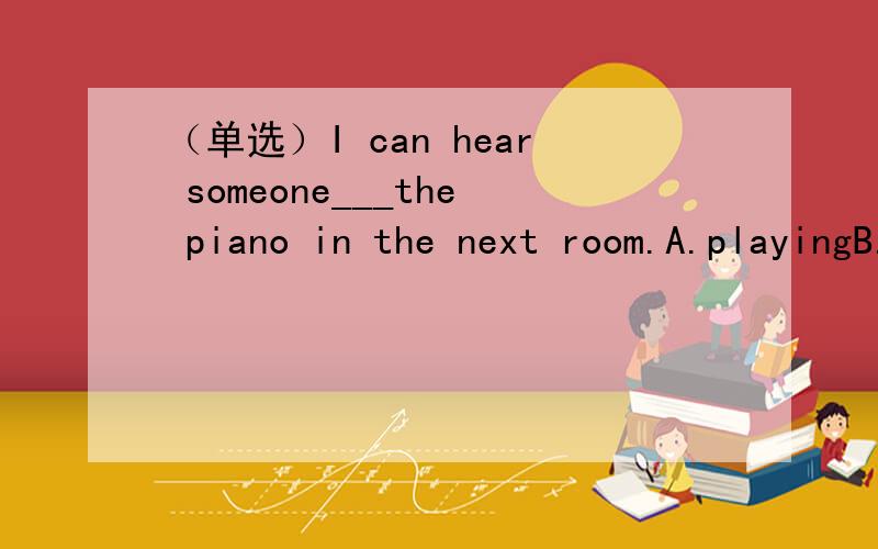 （单选）I can hear someone___the piano in the next room.A.playingB.playC.to playD.are playing