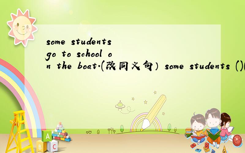 some students go to school on the boat.(改同义句） some students ()()()to school.