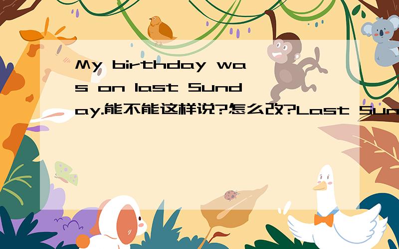 My birthday was on last Sunday.能不能这样说?怎么改?Last Sunday was my birthday.还有没有别的改法?