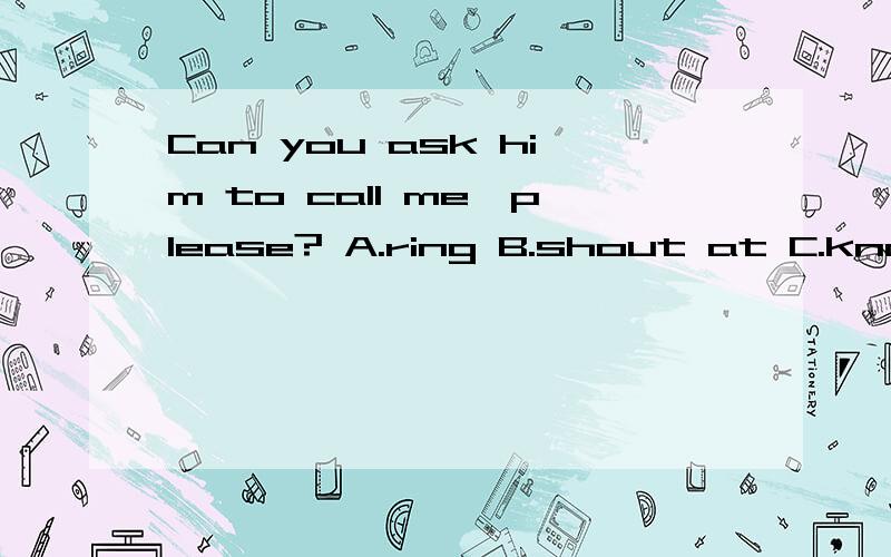 Can you ask him to call me,please? A.ring B.shout at C.know D.talk with