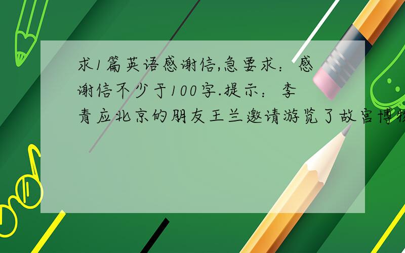 求1篇英语感谢信,急要求：感谢信不少于100字.提示：李青应北京的朋友王兰邀请游览了故宫博物院,颐和园,长城,参观了清华大学,北京大学等处.代李青写一封感谢信.