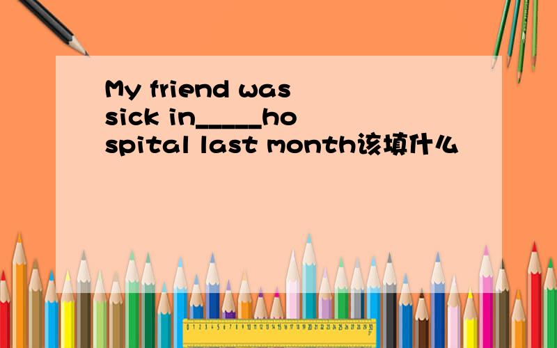 My friend was sick in_____hospital last month该填什么