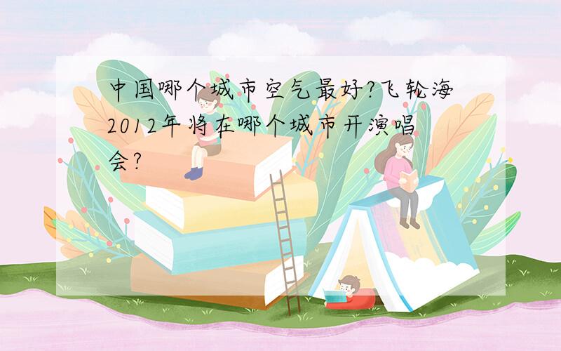 中国哪个城市空气最好?飞轮海2012年将在哪个城市开演唱会?