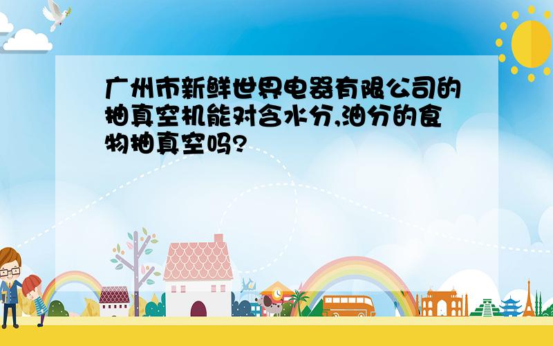广州市新鲜世界电器有限公司的抽真空机能对含水分,油分的食物抽真空吗?