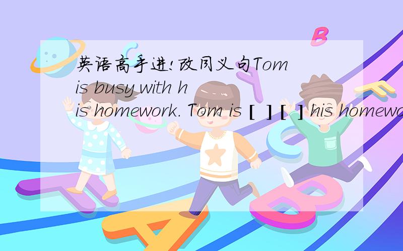 英语高手进!改同义句Tom is busy with his homework. Tom is [  ] [  ] his homeworkhis homework