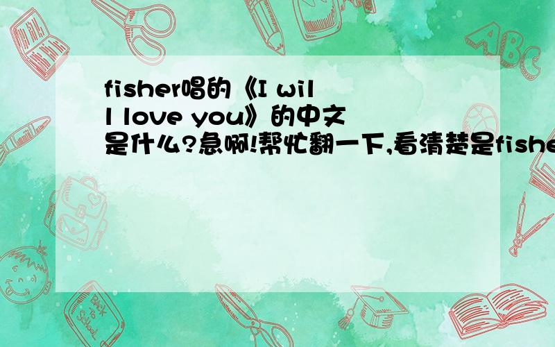 fisher唱的《I will love you》的中文是什么?急啊!帮忙翻一下,看清楚是fisher唱的,在百度MP3可以搜到的!很悠扬动人的一首歌