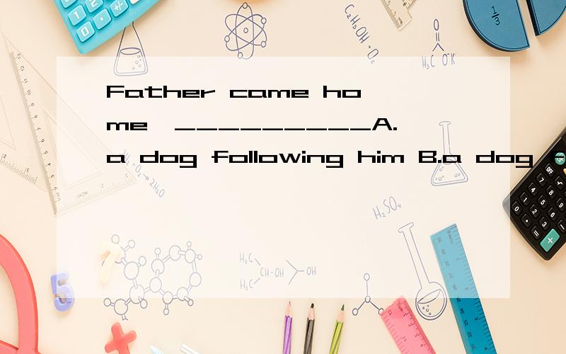 Father came home,_________A.a dog following him B.a dog followed him C.being followed by a dog D.all the above
