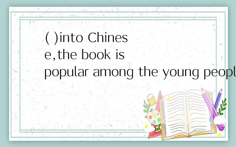 ( )into Chinese,the book is popular among the young people.A TranslatedB Being translatedC Having been translated但是A和B 为什么不对呢?