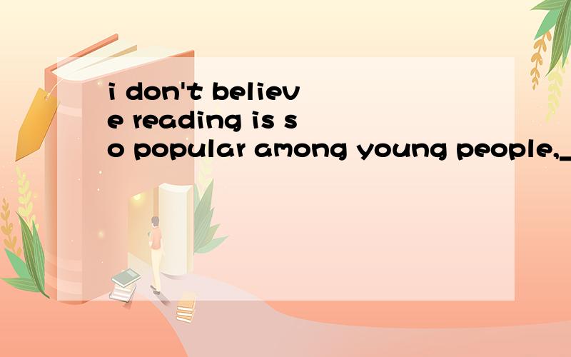 i don't believe reading is so popular among young people,___?