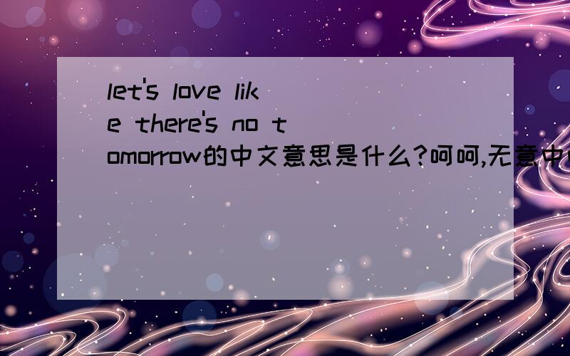 let's love like there's no tomorrow的中文意思是什么?呵呵,无意中听阿妹的歌听到这句歌词,能不能帮我翻译一下.书面一点.