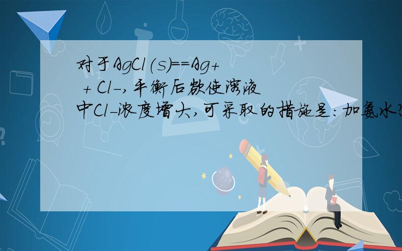 对于AgCl(s)==Ag+ + Cl-,平衡后欲使溶液中Cl-浓度增大,可采取的措施是:加氨水?为什么?