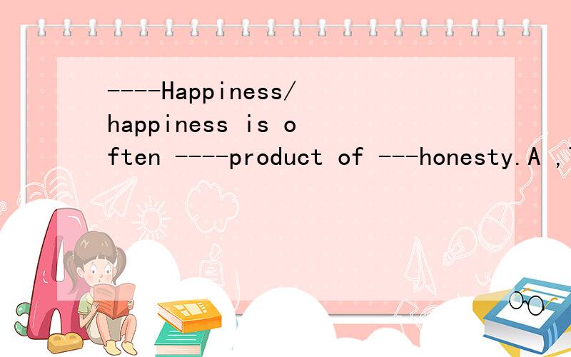 ----Happiness/happiness is often ----product of ---honesty.A ,THE ,the ,the B,/,/,/C/,the,/Dthea,an