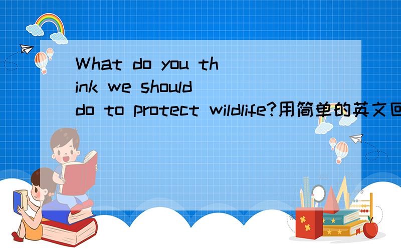 What do you think we should do to protect wildlife?用简单的英文回答