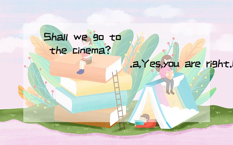Shall we go to the cinema?__________.a,Yes,you are right.b,All right c,That's all right.