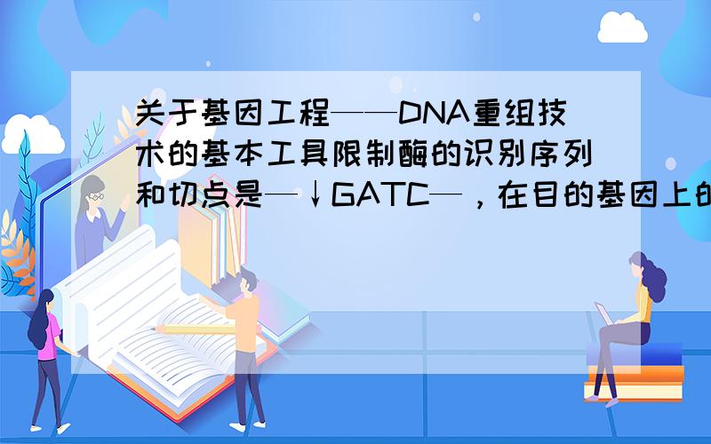关于基因工程——DNA重组技术的基本工具限制酶的识别序列和切点是—↓GATC—，在目的基因上的两侧各有一个这种限制酶的切点。目的基因— GATC—........— GATC——CTAG —........—CTAG —注：