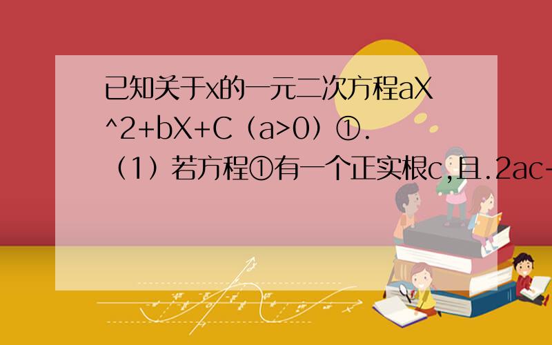 已知关于x的一元二次方程aX^2+bX+C（a>0）①.（1）若方程①有一个正实根c,且.2ac+b