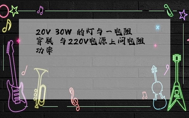 20V 30W 的灯与一电阻穿联 与220V电源上问电阻功率