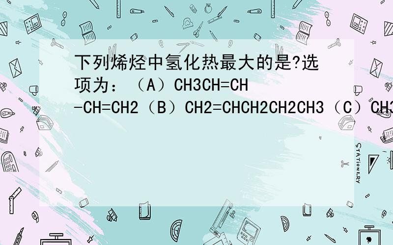 下列烯烃中氢化热最大的是?选项为：（A）CH3CH=CH-CH=CH2（B）CH2=CHCH2CH2CH3（C）CH3CH=C=CHCH3（D）CH2=CH-CH2C=CH2如何判断?求简单明了的实用方法,让我明白如何判断即可,书本内容多却写得很笼统,