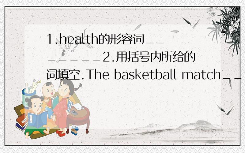 1.health的形容词_______2.用括号内所给的词填空.The basketball match_______(finish)at 4:00 in the afternoon.