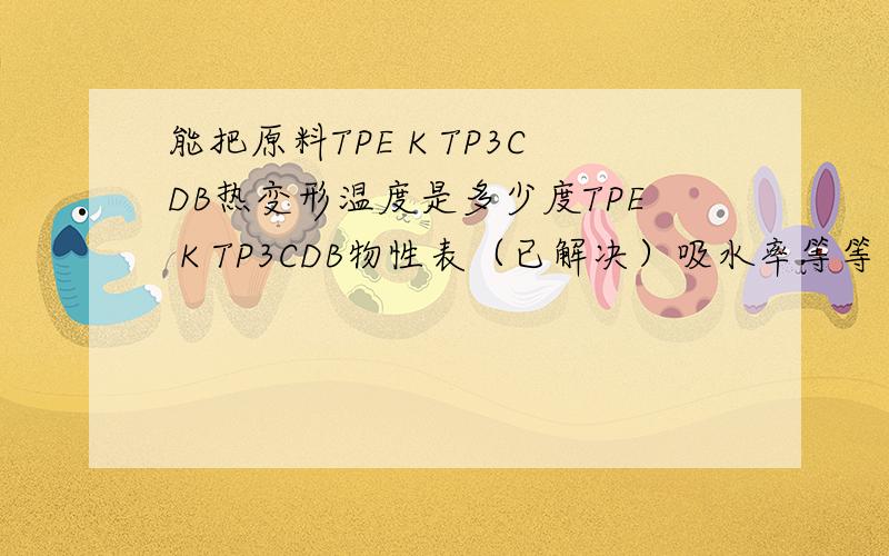 能把原料TPE K TP3CDB热变形温度是多少度TPE K TP3CDB物性表（已解决）吸水率等等