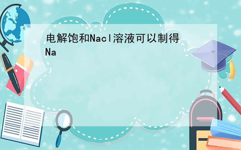 电解饱和Nacl溶液可以制得Na