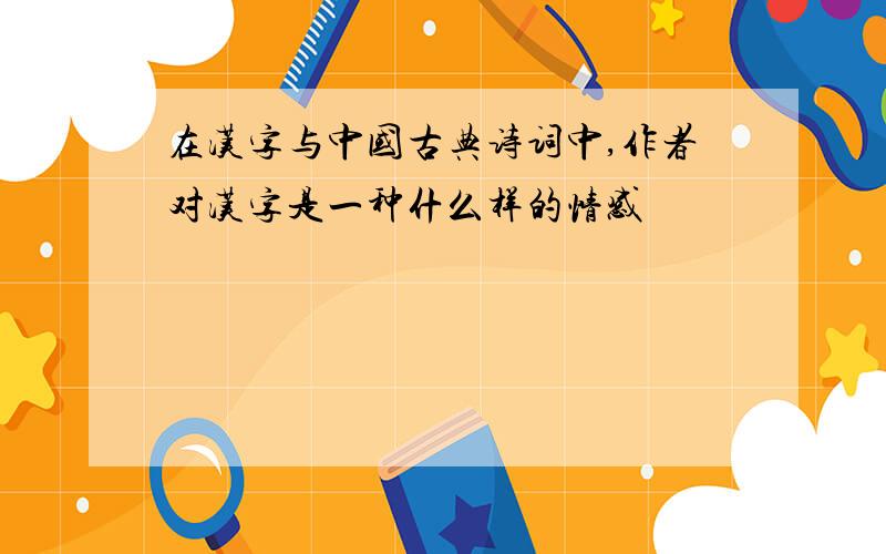 在汉字与中国古典诗词中,作者对汉字是一种什么样的情感