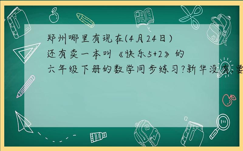 郑州哪里有现在(4月24日)还有卖一本叫《快乐5+2》的六年级下册的数学同步练习?新华没有.要是有我早就买了,还用你说!