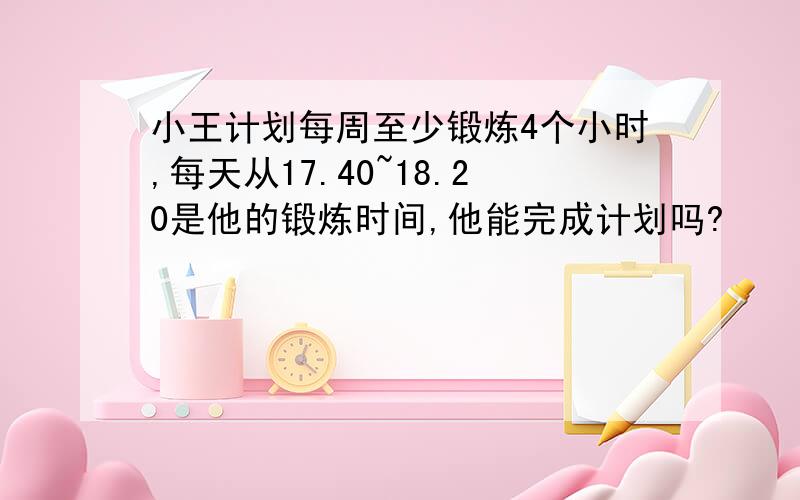 小王计划每周至少锻炼4个小时,每天从17.40~18.20是他的锻炼时间,他能完成计划吗?