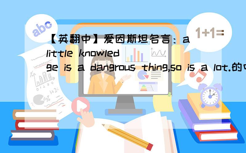 【英翻中】爱因斯坦名言：a little knowledge is a dangrous thing,so is a lot.的中文是什么?RTA little knowledge is a dangrous thing,so is a lot.最好是官方翻译,也就是大家都接受的翻译.