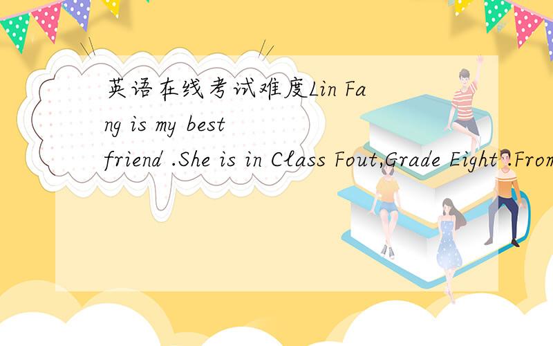 英语在线考试难度Lin Fang is my best friend .She is in Class Fout,Grade Eight .From Monday to Thursday ,she has six lessons every day .Today is Friday .She has only five lessons .She has two Chinese lessons ,a math lesson and English lesson in