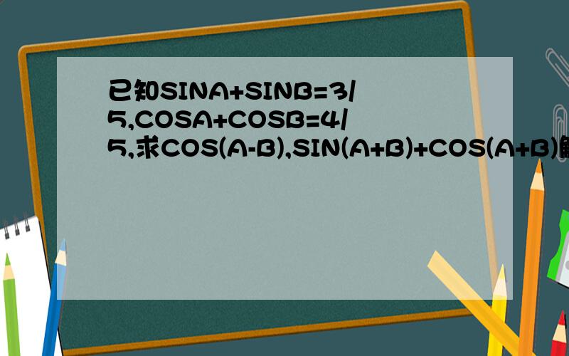 已知SINA+SINB=3/5,COSA+COSB=4/5,求COS(A-B),SIN(A+B)+COS(A+B)解题方法不论,要求用高中方法.快