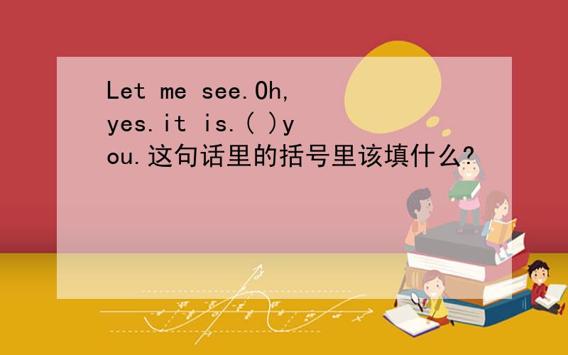 Let me see.Oh,yes.it is.( )you.这句话里的括号里该填什么?