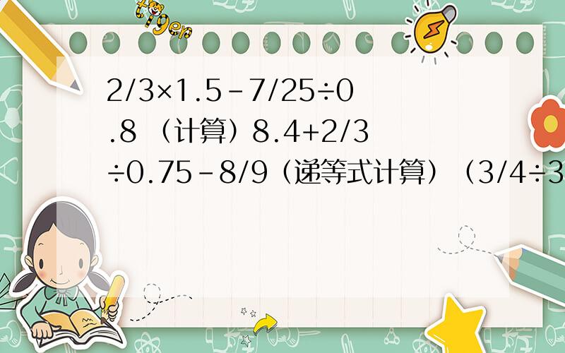 2/3×1.5-7/25÷0.8 （计算）8.4+2/3÷0.75-8/9（递等式计算）（3/4÷3-0.1）÷（1+2/3）（递等式计算）
