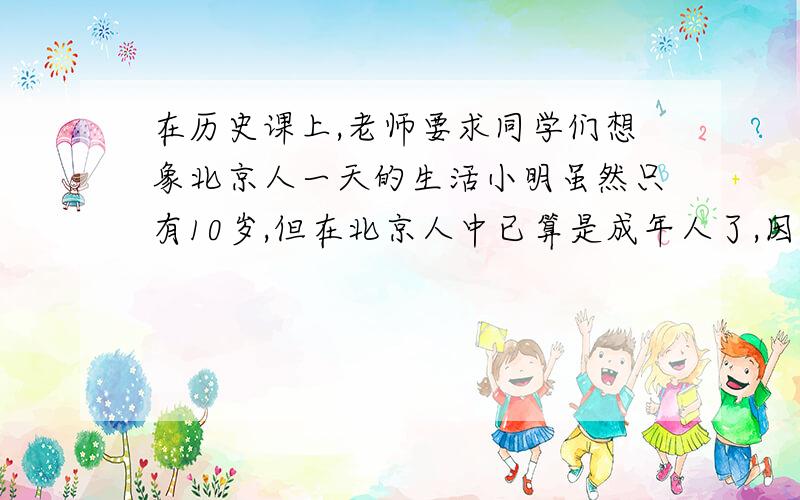 在历史课上,老师要求同学们想象北京人一天的生活小明虽然只有10岁,但在北京人中已算是成年人了,因为北京人生活环境恶劣,人们的寿命一般都不长.这天一大早,小明走出小木屋,他穿着兽皮