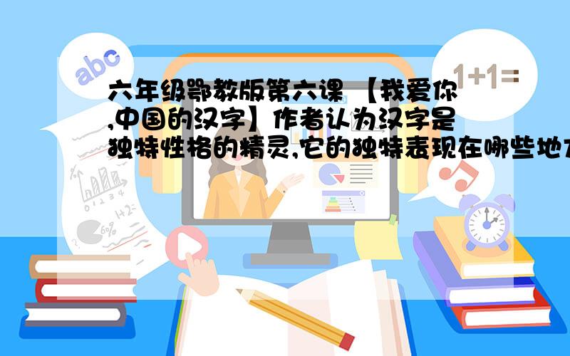 六年级鄂教版第六课 【我爱你,中国的汉字】作者认为汉字是独特性格的精灵,它的独特表现在哪些地方