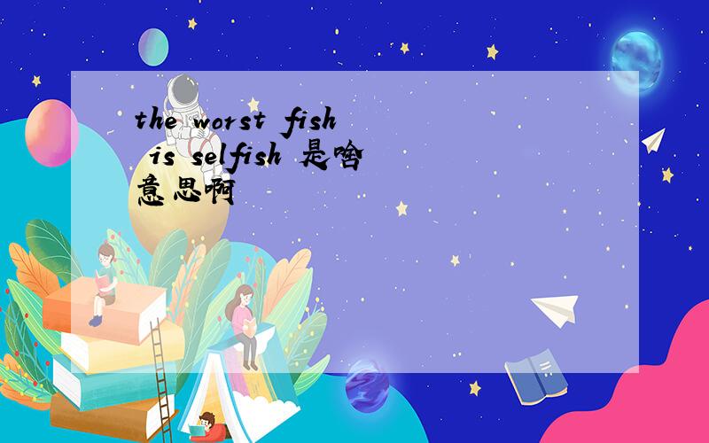 the worst fish is selfish 是啥意思啊