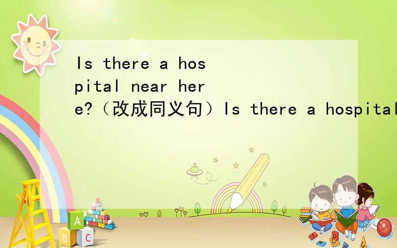 Is there a hospital near here?（改成同义句）Is there a hospital（）the（）?