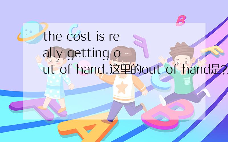 the cost is really getting out of hand.这里的out of hand是?意思