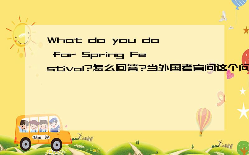 What do you do for Spring Festival?怎么回答?当外国考官问这个问题时候怎么回答?What do you do for Spring Festival?我要求简短精炼!还要简短！还要精炼！！！！太啰唆！