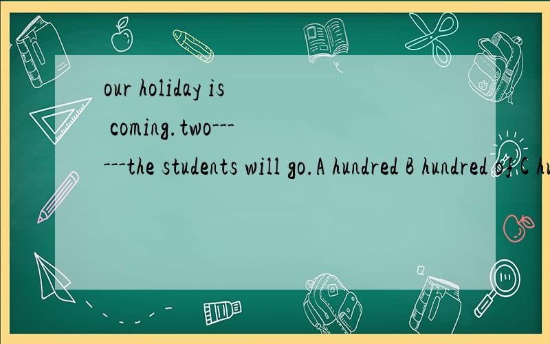 our holiday is coming.two------the students will go.A hundred B hundred of C hundred s of D hundreds 选什么?为什么