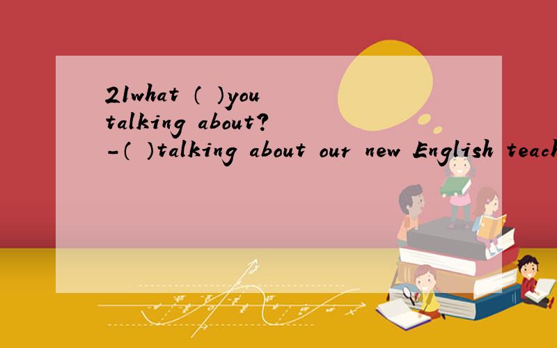 21what （ ）you talking about?-（ ）talking about our new English teacher.what （ ）you talking about?-（ ）talking about our new English teacher.A.are,You areB.is,We areC.are,We areD.is,You ar