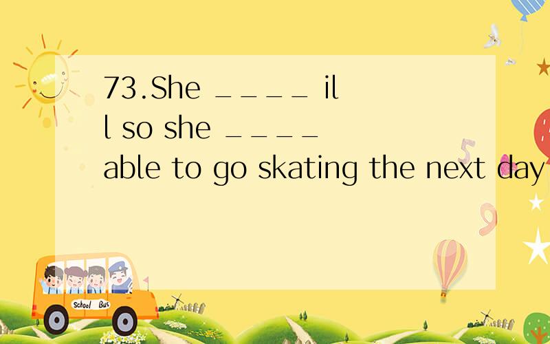 73.She ____ ill so she ____ able to go skating the next day.A.is… won't be B.is… wouldn't be C.was… won't be D.was… wouldn't be为什么选d不选c