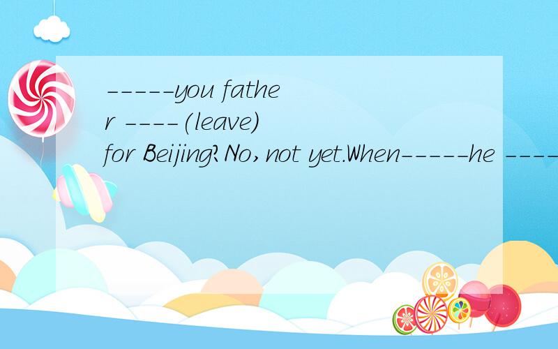 -----you father ----(leave) for Beijing?No,not yet.When-----he ----(leave)?Next week.时态填空前面是has和left 后面填will ,leave 可以不?