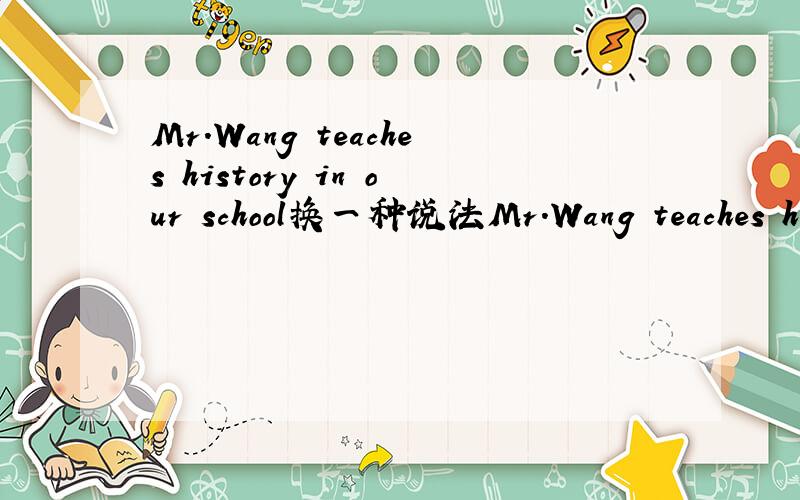 Mr.Wang teaches history in our school换一种说法Mr.Wang teaches history in our school 将它换成 Mr.Wang ————— in our school （注意：有5个空）