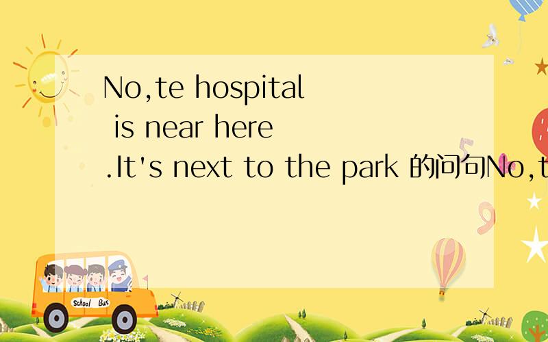 No,te hospital is near here .It's next to the park 的问句No,the hospital is near here .It's next to the park的问句