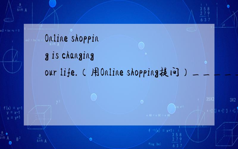 Online shopping is changing our life.（用Online shopping提问）_______ is changing _______ life?