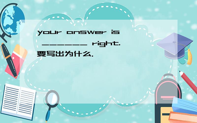 your answer is ______ right.要写出为什么.