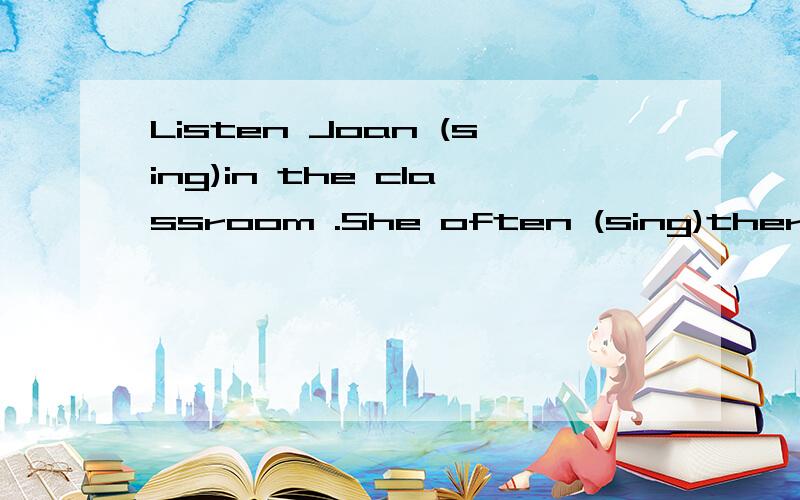 Listen Joan (sing)in the classroom .She often (sing)there.