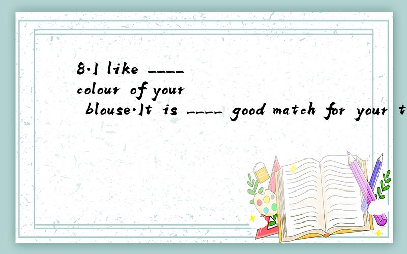 8.I like ____ colour of your blouse.It is ____ good match for your trousers.