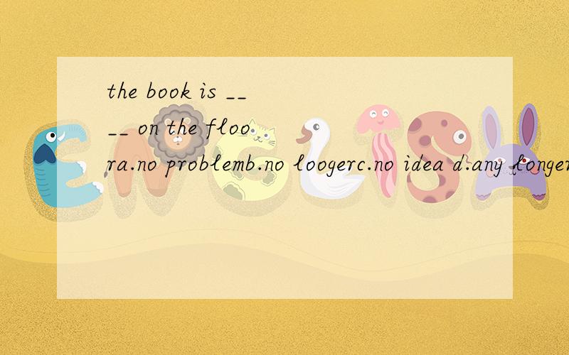 the book is ____ on the floora.no problemb.no loogerc.no idea d.any longer